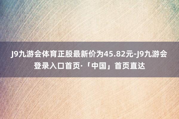 J9九游会体育正股最新价为45.82元-J9九游会登录入口首页·「中国」首页直达