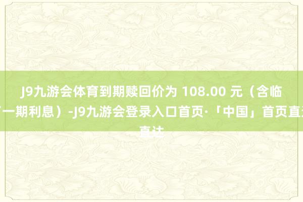 J9九游会体育到期赎回价为 108.00 元（含临了一期利息）-J9九游会登录入口首页·「中国」首页直达