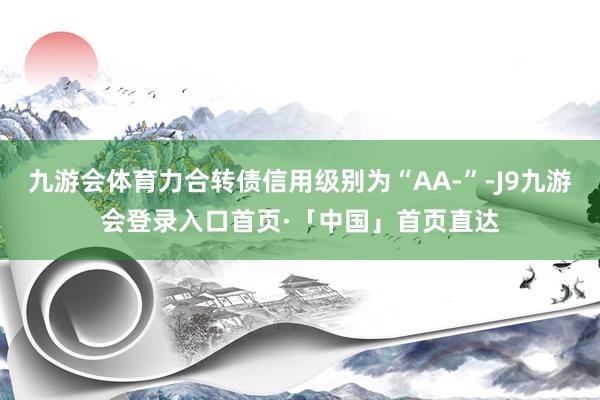 九游会体育力合转债信用级别为“AA-”-J9九游会登录入口首页·「中国」首页直达