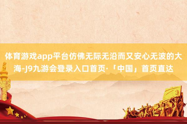 体育游戏app平台仿佛无际无沿而又安心无波的大海-J9九游会登录入口首页·「中国」首页直达