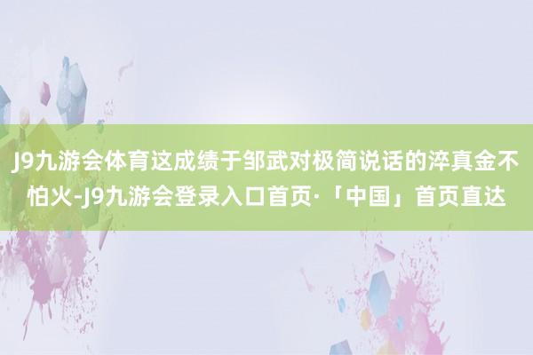 J9九游会体育这成绩于邹武对极简说话的淬真金不怕火-J9九游会登录入口首页·「中国」首页直达